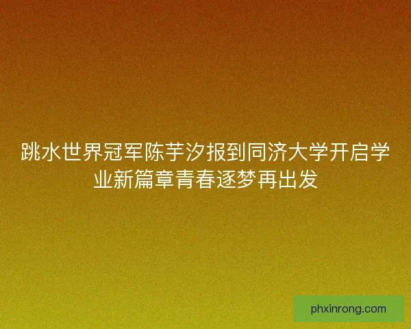 跳水世界冠军陈芋汐报到同济大学开启学业新篇章青春逐梦再出发