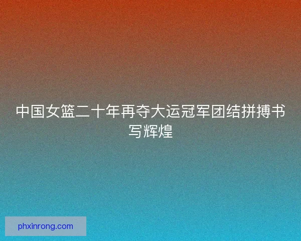 中国女篮二十年再夺大运冠军团结拼搏书写辉煌