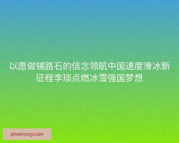 以愿做铺路石的信念领航中国速度滑冰新征程李琰点燃冰雪强国梦想