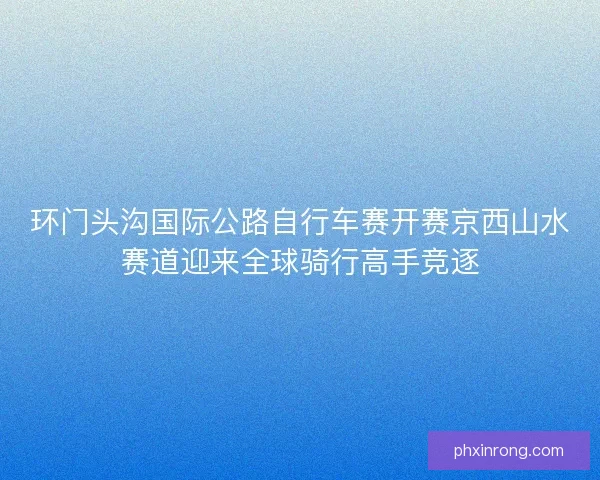 环门头沟国际公路自行车赛开赛京西山水赛道迎来全球骑行高手竞逐