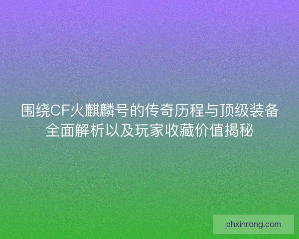 围绕CF火麒麟号的传奇历程与顶级装备全面解析以及玩家收藏价值揭秘