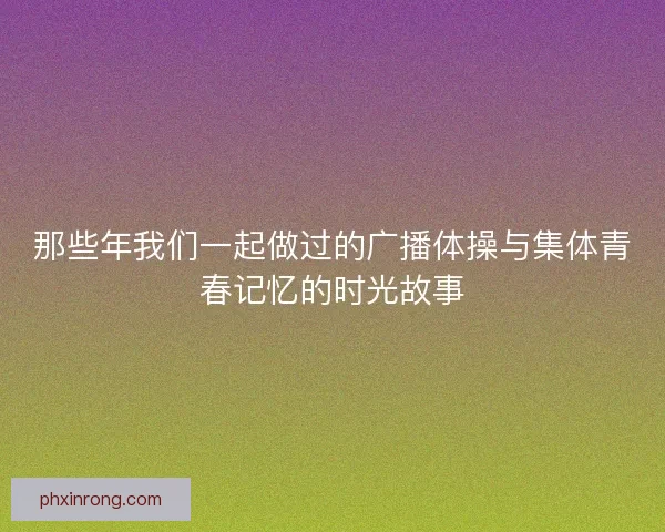那些年我们一起做过的广播体操与集体青春记忆的时光故事