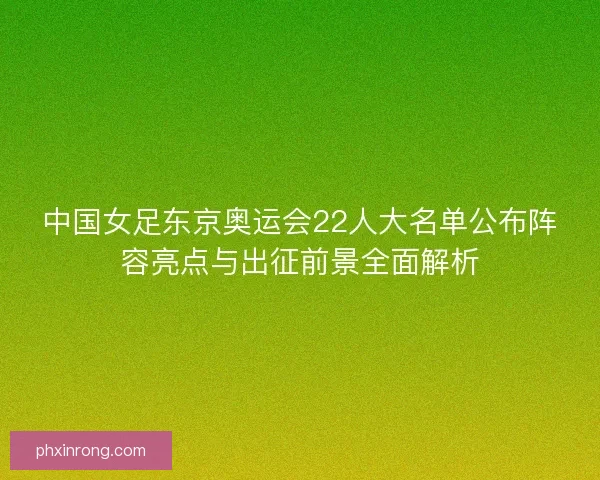 中国女足东京奥运会22人大名单公布阵容亮点与出征前景全面解析