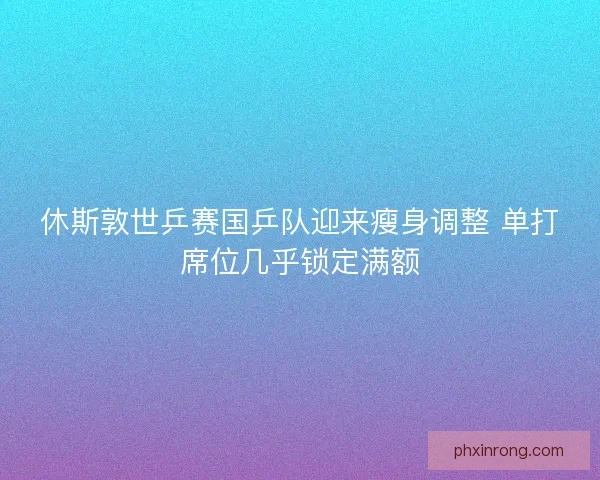 休斯敦世乒赛国乒队迎来瘦身调整 单打席位几乎锁定满额