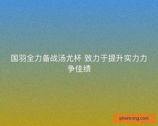 国羽全力备战汤尤杯 致力于提升实力力争佳绩