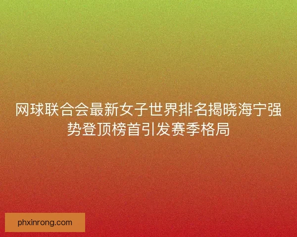 网球联合会最新女子世界排名揭晓海宁强势登顶榜首引发赛季格局