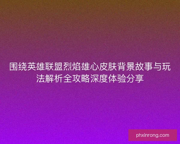 围绕英雄联盟烈焰雄心皮肤背景故事与玩法解析全攻略深度体验分享