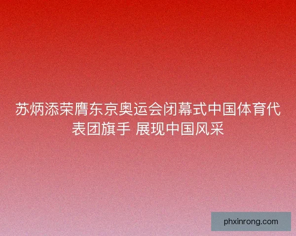 苏炳添荣膺东京奥运会闭幕式中国体育代表团旗手 展现中国风采