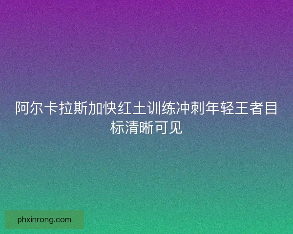 阿尔卡拉斯加快红土训练冲刺年轻王者目标清晰可见