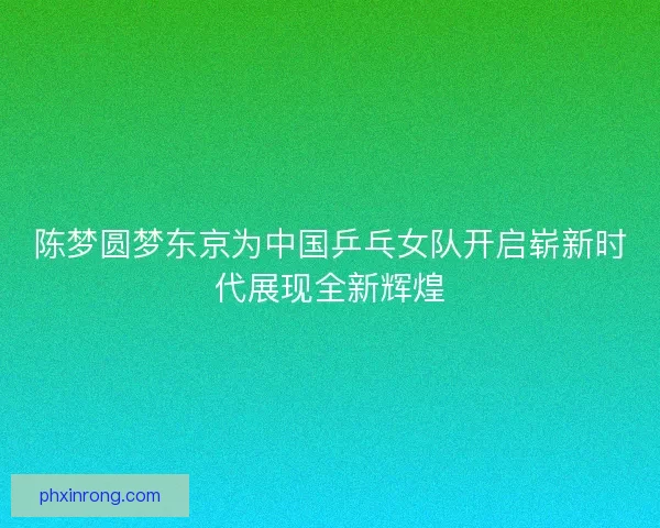 陈梦圆梦东京为中国乒乓女队开启崭新时代展现全新辉煌