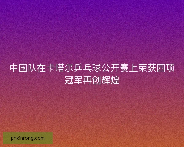 中国队在卡塔尔乒乓球公开赛上荣获四项冠军再创辉煌