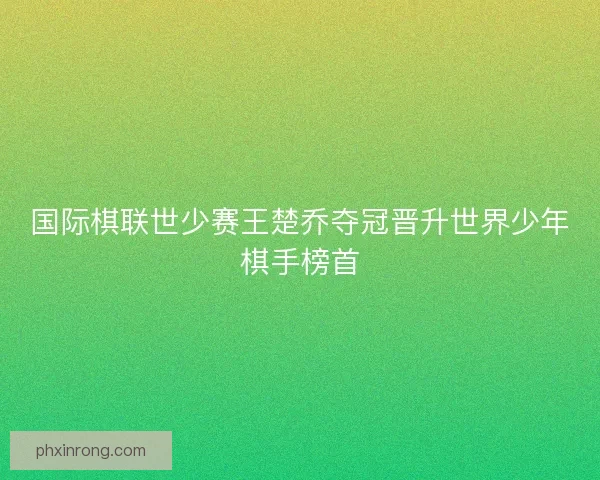 国际棋联世少赛王楚乔夺冠晋升世界少年棋手榜首