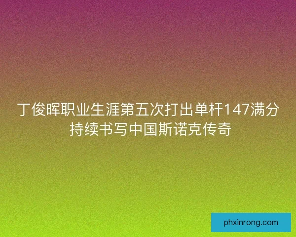 丁俊晖职业生涯第五次打出单杆147满分 持续书写中国斯诺克传奇