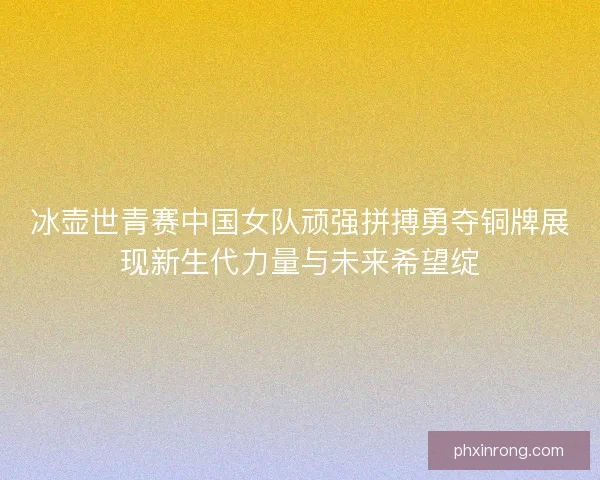 冰壶世青赛中国女队顽强拼搏勇夺铜牌展现新生代力量与未来希望绽